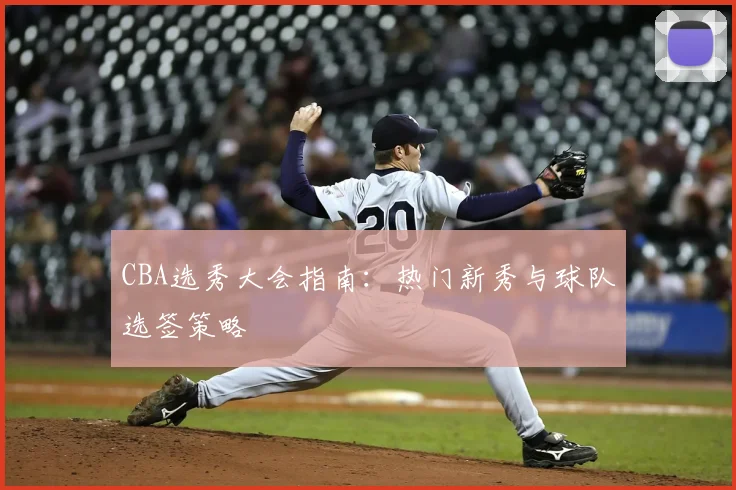 CBA选秀大会指南:热门新秀与球队选签策略