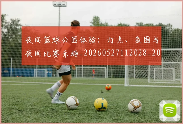 夜间篮球公园体验：灯光、氛围与夜间比赛乐趣_20260527112028_20260703225438_20260719171348