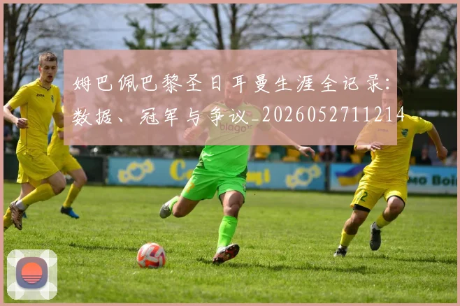 姆巴佩巴黎圣日耳曼生涯全记录：数据、冠军与争议_20260527112145