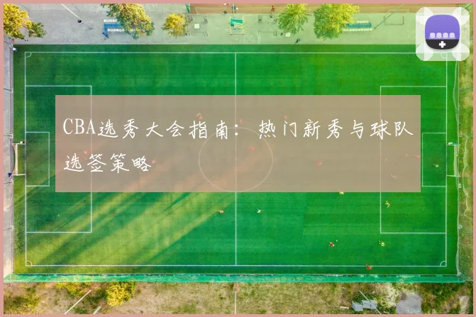 CBA选秀大会指南：热门新秀与球队选签策略